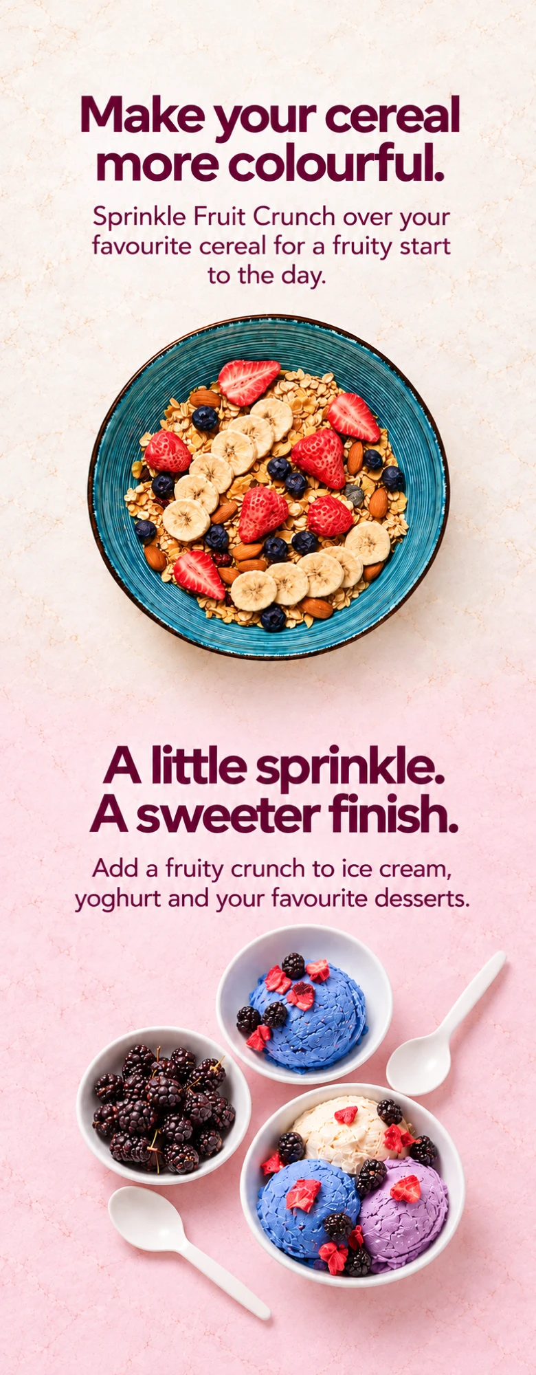 A bowl of cereal topped with bananas, strawberries and blueberries, and bowls of ice cream topped with blackberries and Frobite Fruit Crunch — Make your cereal more colourful. Sprinkle Fruit Crunch over your favourite cereal for a fruity start to the day. A little sprinkle. A sweeter finish. Add a fruity crunch to ice cream, yoghurt and your favourite desserts.